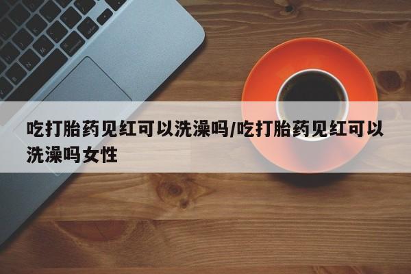 打胎药在哪里买得到吃打胎药见红可以洗澡吗/吃打胎药见红可以洗澡吗女性
