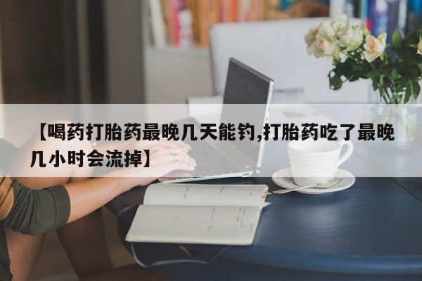打胎药在哪里买得到【喝药打胎药最晚几天能钓,打胎药吃了最晚几小时会流掉】