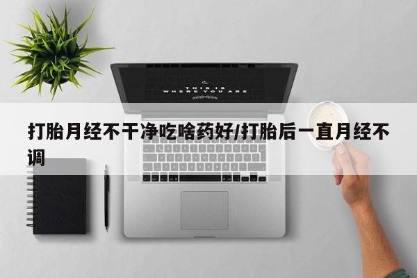 打胎药在哪里买得到打胎月经不干净吃啥药好/打胎后一直月经不调