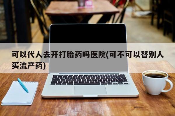 打胎药在哪里买得到可以代人去开打胎药吗医院(可不可以替别人买流产药)