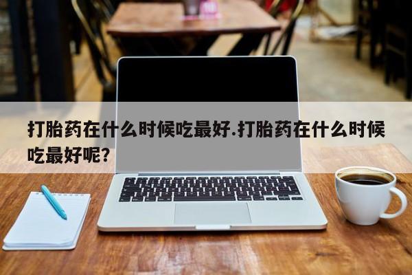打胎药在哪里买得到打胎药在什么时候吃最好.打胎药在什么时候吃最好呢？