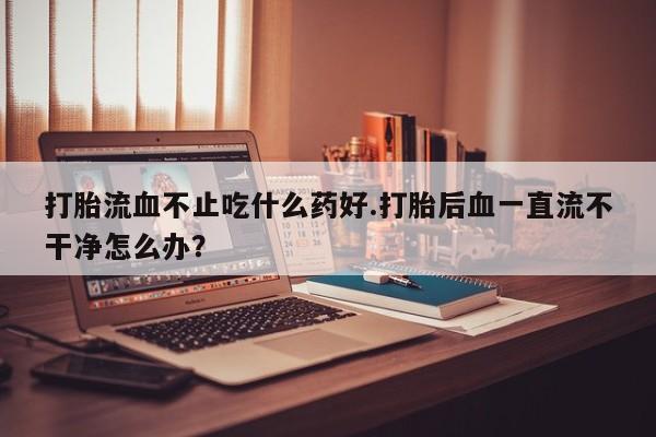 打胎药在哪里买得到打胎流血不止吃什么药好.打胎后血一直流不干净怎么办？
