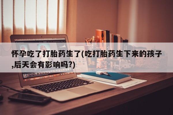 打胎药在哪里买得到怀孕吃了打胎药生了(吃打胎药生下来的孩子,后天会有影响吗?)