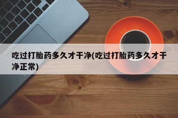 打胎药在哪里买得到吃过打胎药多久才干净(吃过打胎药多久才干净正常)