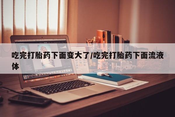 打胎药在哪里买得到吃完打胎药下面变大了/吃完打胎药下面流液体