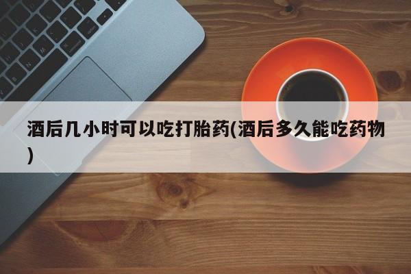 打胎药在哪里买得到酒后几小时可以吃打胎药(酒后多久能吃药物)