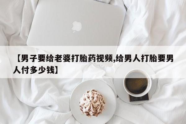 打胎药在哪里买得到【男子要给老婆打胎药视频,给男人打胎要男人付多少钱】