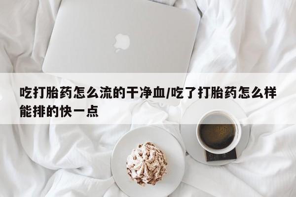 打胎药在哪里买得到吃打胎药怎么流的干净血/吃了打胎药怎么样能排的快一点