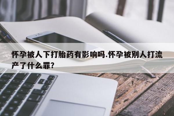 打胎药在哪里买得到怀孕被人下打胎药有影响吗.怀孕被别人打流产了什么罪？