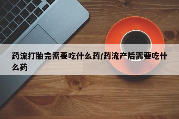 打胎药在哪里买得到药流打胎完需要吃什么药/药流产后需要吃什么药