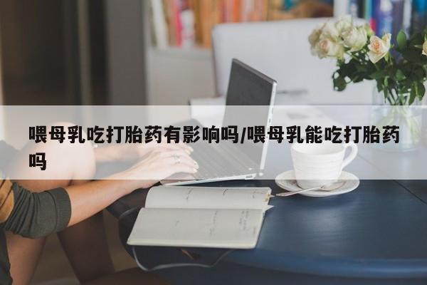 打胎药在哪里买得到喂母乳吃打胎药有影响吗/喂母乳能吃打胎药吗