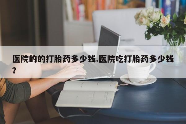 打胎药在哪里买得到医院的的打胎药多少钱.医院吃打胎药多少钱？