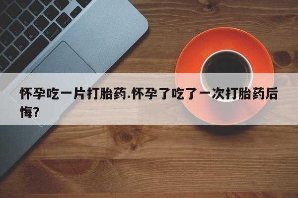 打胎药在哪里买得到怀孕吃一片打胎药.怀孕了吃了一次打胎药后悔？