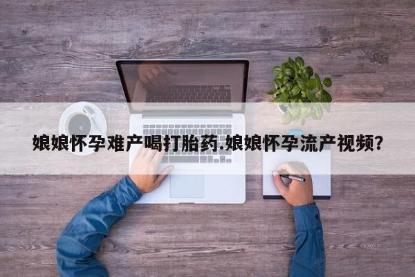 打胎药在哪里买得到娘娘怀孕难产喝打胎药.娘娘怀孕流产视频？