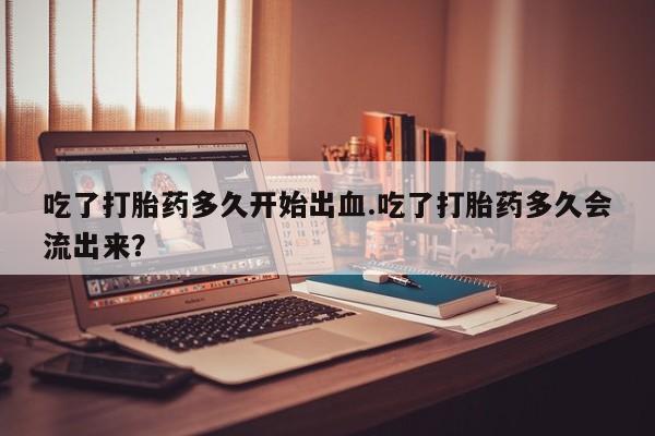 打胎药在哪里买得到吃了打胎药多久开始出血.吃了打胎药多久会流出来？