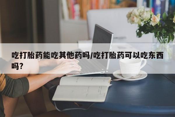 打胎药在哪里买得到吃打胎药能吃其他药吗/吃打胎药可以吃东西吗?
