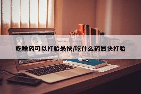 打胎药在哪里买得到吃啥药可以打胎最快/吃什么药最快打胎