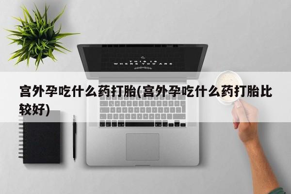 打胎药在哪里买得到宫外孕吃什么药打胎(宫外孕吃什么药打胎比较好)