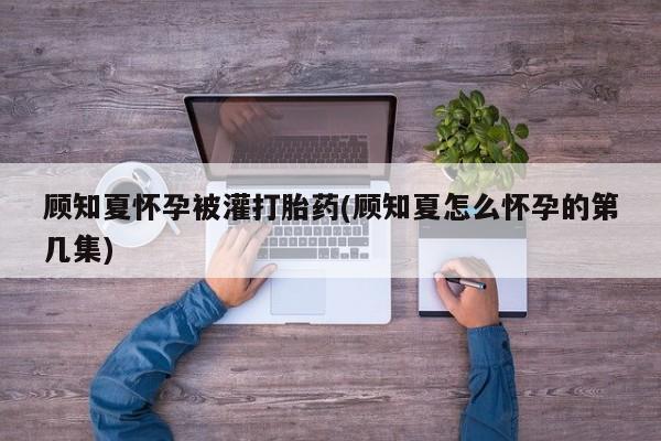打胎药在哪里买得到顾知夏怀孕被灌打胎药(顾知夏怎么怀孕的第几集)