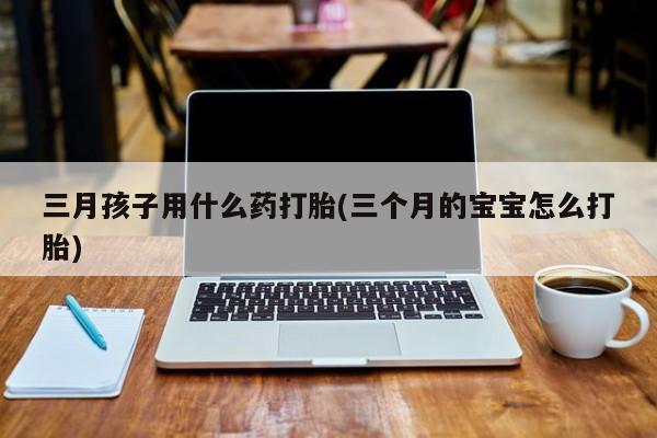 打胎药在哪里买得到三月孩子用什么药打胎(三个月的宝宝怎么打胎)