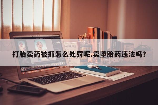 打胎药在哪里买得到打胎卖药被抓怎么处罚呢.卖堕胎药违法吗？