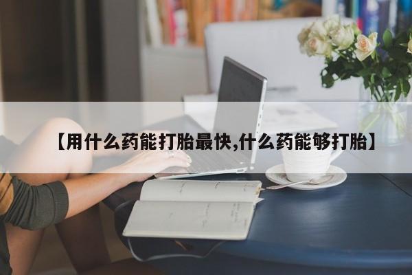 打胎药在哪里买得到【用什么药能打胎最快,什么药能够打胎】