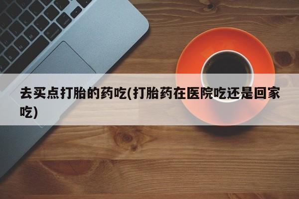 打胎药在哪里买得到去买点打胎的药吃(打胎药在医院吃还是回家吃)
