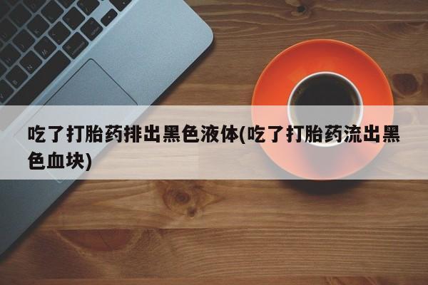 打胎药在哪里买得到吃了打胎药排出黑色液体(吃了打胎药流出黑色血块)