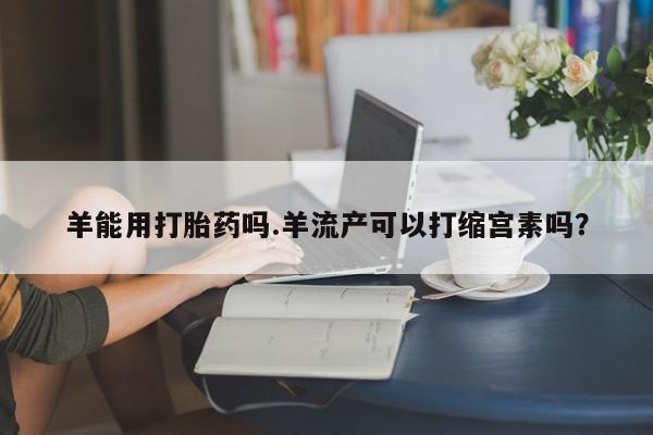打胎药在哪里买得到羊能用打胎药吗.羊流产可以打缩宫素吗?