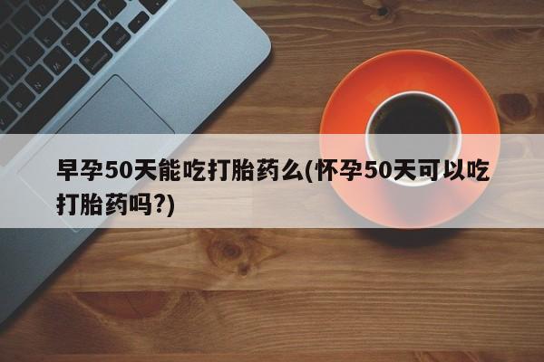 打胎药在哪里买得到早孕50天能吃打胎药么(怀孕50天可以吃打胎药吗?)
