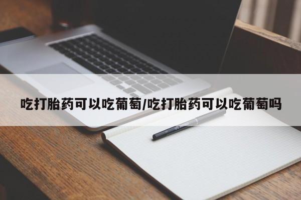 打胎药在哪里买得到吃打胎药可以吃葡萄/吃打胎药可以吃葡萄吗