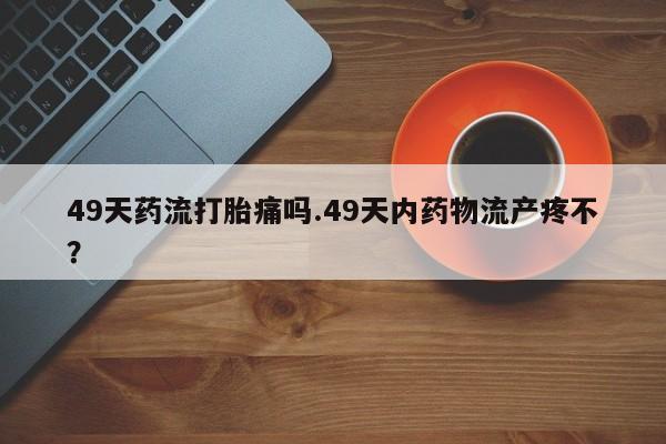 打胎药在哪里买得到49天药流打胎痛吗.49天内药物流产疼不？