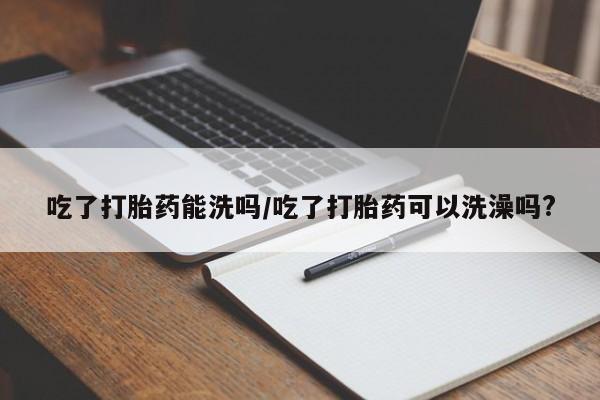 打胎药在哪里买得到吃了打胎药能洗吗/吃了打胎药可以洗澡吗?