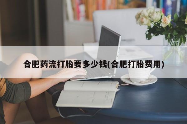 打胎药在哪里买得到合肥药流打胎要多少钱(合肥打胎费用)
